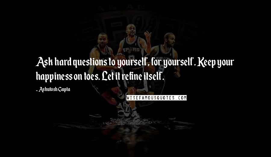 Ashutosh Gupta Quotes: Ask hard questions to yourself, for yourself. Keep your happiness on toes. Let it refine itself.