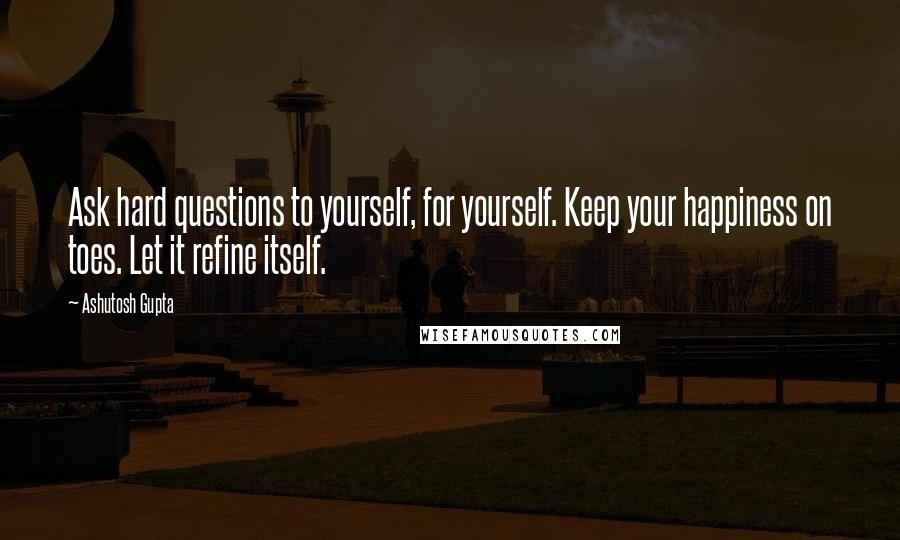 Ashutosh Gupta Quotes: Ask hard questions to yourself, for yourself. Keep your happiness on toes. Let it refine itself.