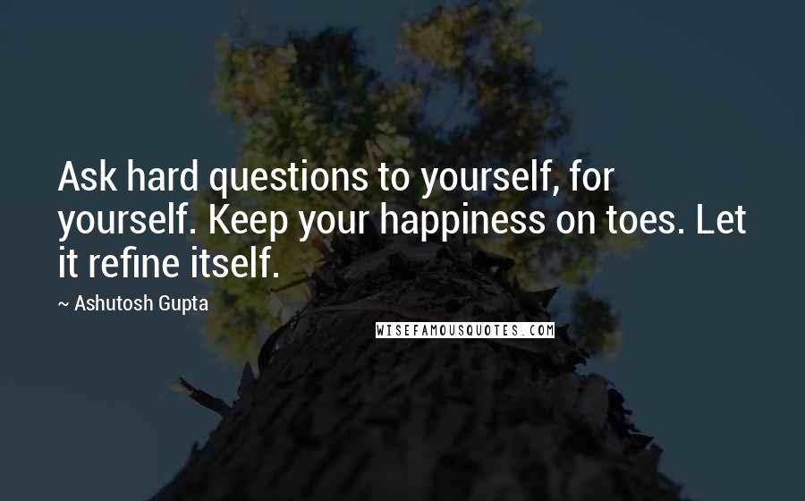 Ashutosh Gupta Quotes: Ask hard questions to yourself, for yourself. Keep your happiness on toes. Let it refine itself.