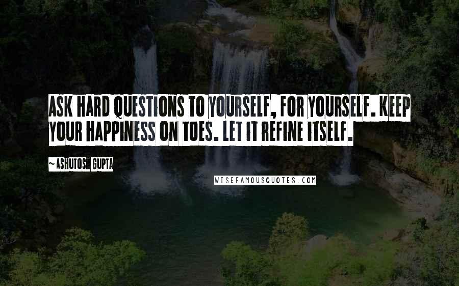 Ashutosh Gupta Quotes: Ask hard questions to yourself, for yourself. Keep your happiness on toes. Let it refine itself.