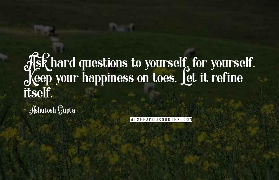 Ashutosh Gupta Quotes: Ask hard questions to yourself, for yourself. Keep your happiness on toes. Let it refine itself.