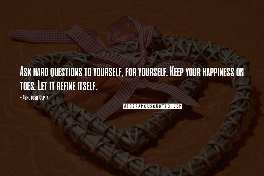 Ashutosh Gupta Quotes: Ask hard questions to yourself, for yourself. Keep your happiness on toes. Let it refine itself.