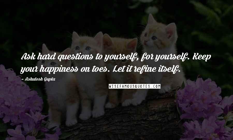 Ashutosh Gupta Quotes: Ask hard questions to yourself, for yourself. Keep your happiness on toes. Let it refine itself.