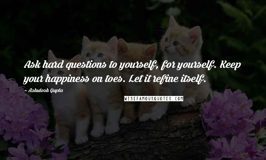 Ashutosh Gupta Quotes: Ask hard questions to yourself, for yourself. Keep your happiness on toes. Let it refine itself.