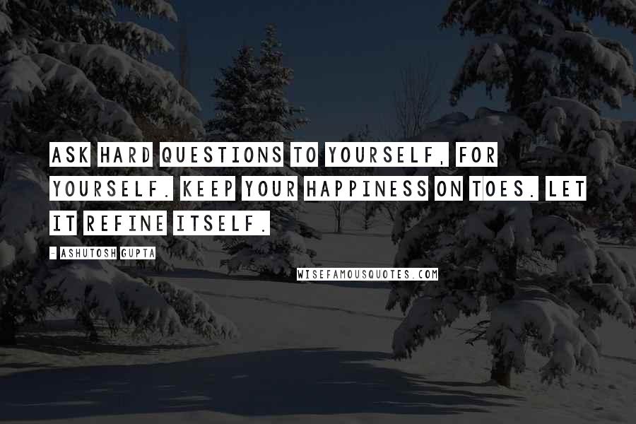 Ashutosh Gupta Quotes: Ask hard questions to yourself, for yourself. Keep your happiness on toes. Let it refine itself.