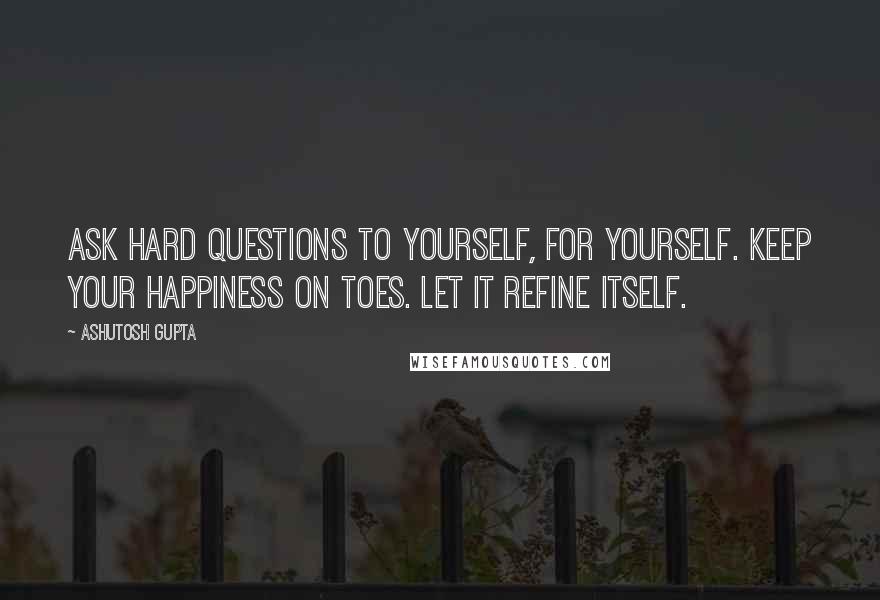 Ashutosh Gupta Quotes: Ask hard questions to yourself, for yourself. Keep your happiness on toes. Let it refine itself.