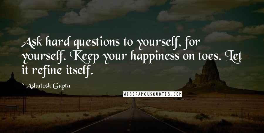 Ashutosh Gupta Quotes: Ask hard questions to yourself, for yourself. Keep your happiness on toes. Let it refine itself.