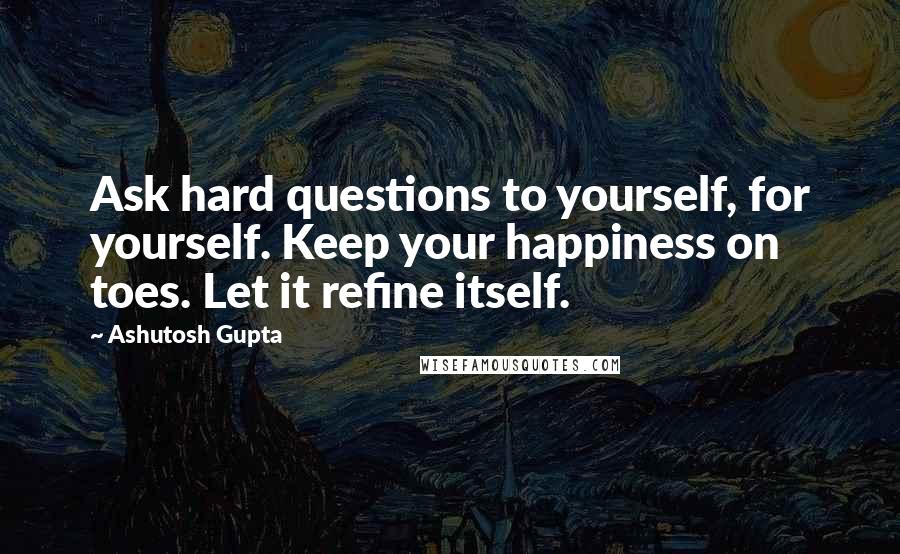 Ashutosh Gupta Quotes: Ask hard questions to yourself, for yourself. Keep your happiness on toes. Let it refine itself.