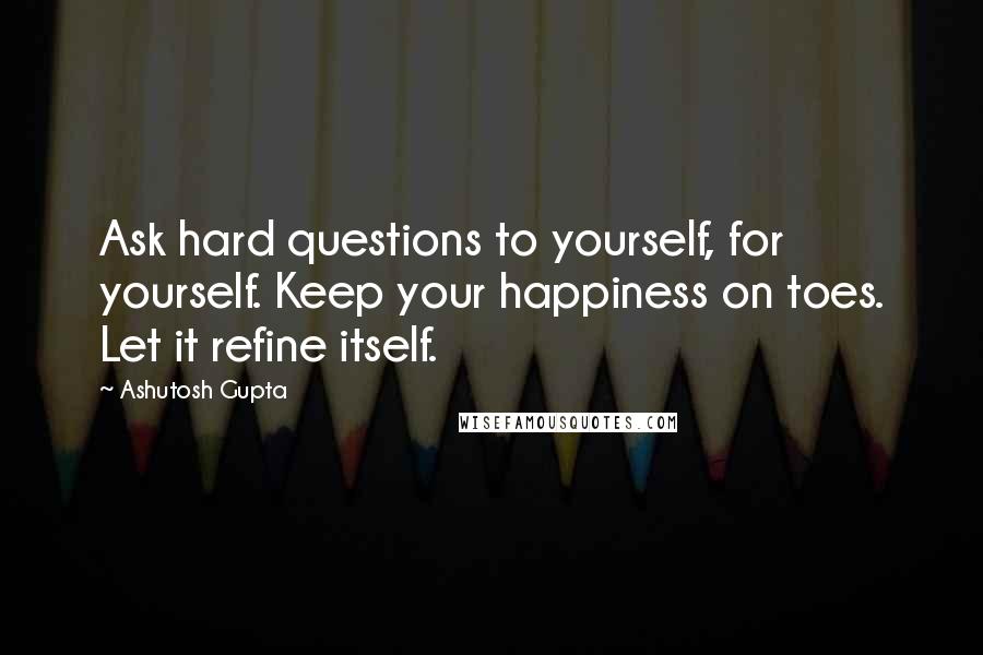 Ashutosh Gupta Quotes: Ask hard questions to yourself, for yourself. Keep your happiness on toes. Let it refine itself.