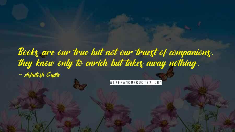 Ashutosh Gupta Quotes: Books are our true but not our truest of companions, they know only to enrich but takes away nothing.