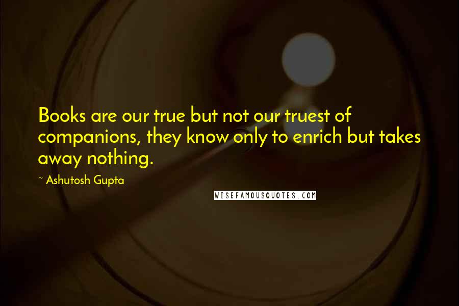 Ashutosh Gupta Quotes: Books are our true but not our truest of companions, they know only to enrich but takes away nothing.