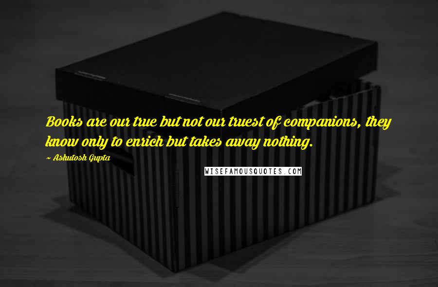 Ashutosh Gupta Quotes: Books are our true but not our truest of companions, they know only to enrich but takes away nothing.