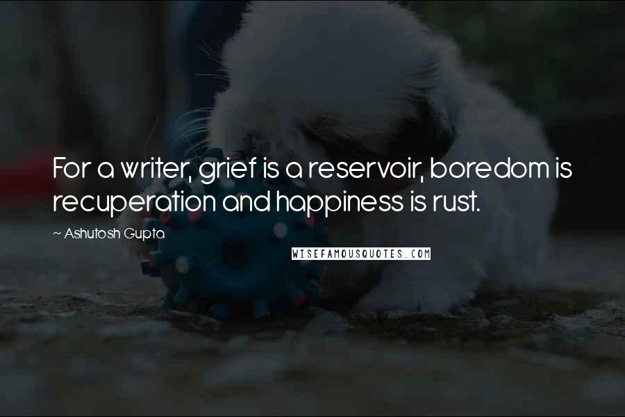 Ashutosh Gupta Quotes: For a writer, grief is a reservoir, boredom is recuperation and happiness is rust.