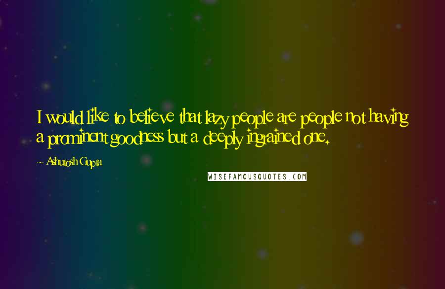 Ashutosh Gupta Quotes: I would like to believe that lazy people are people not having a prominent goodness but a deeply ingrained one.