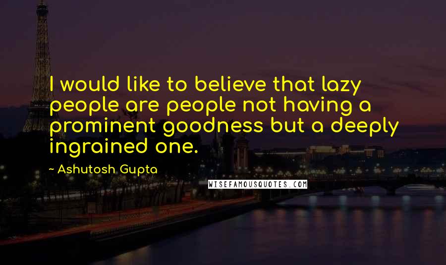 Ashutosh Gupta Quotes: I would like to believe that lazy people are people not having a prominent goodness but a deeply ingrained one.