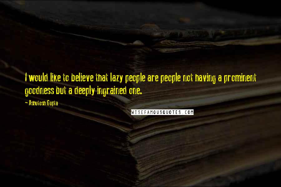 Ashutosh Gupta Quotes: I would like to believe that lazy people are people not having a prominent goodness but a deeply ingrained one.