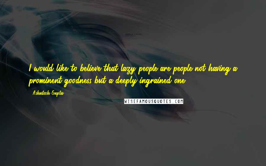 Ashutosh Gupta Quotes: I would like to believe that lazy people are people not having a prominent goodness but a deeply ingrained one.