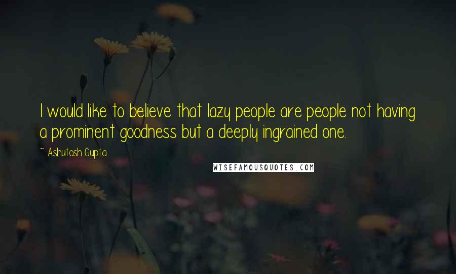 Ashutosh Gupta Quotes: I would like to believe that lazy people are people not having a prominent goodness but a deeply ingrained one.