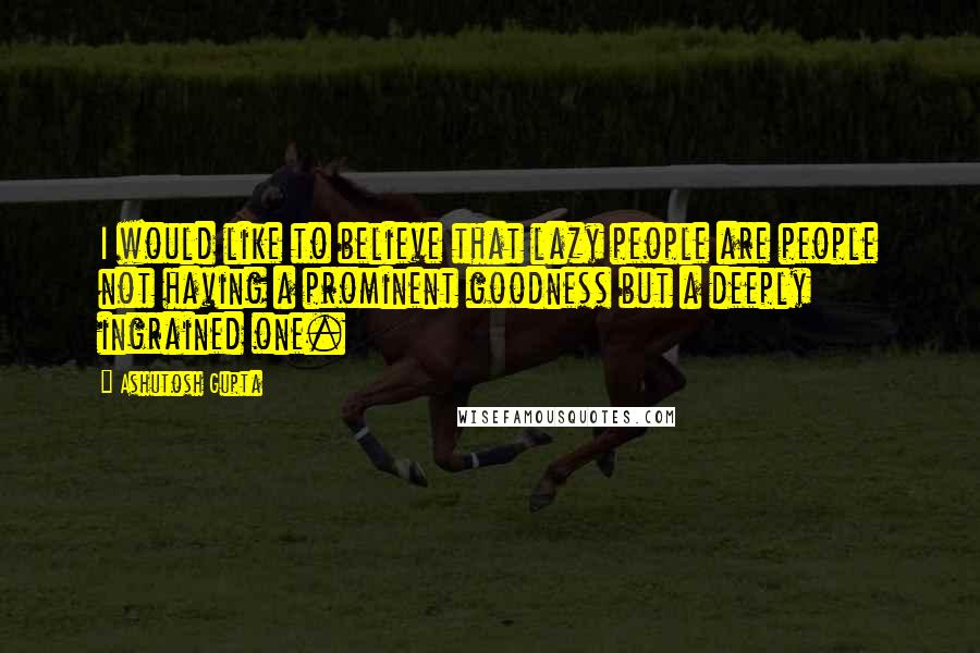 Ashutosh Gupta Quotes: I would like to believe that lazy people are people not having a prominent goodness but a deeply ingrained one.