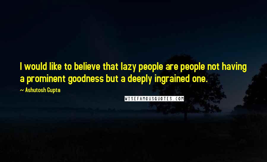 Ashutosh Gupta Quotes: I would like to believe that lazy people are people not having a prominent goodness but a deeply ingrained one.