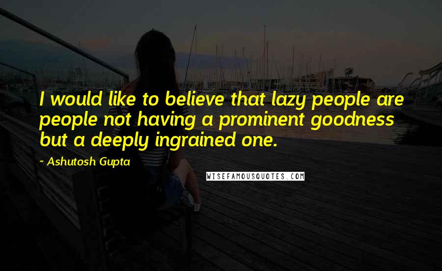 Ashutosh Gupta Quotes: I would like to believe that lazy people are people not having a prominent goodness but a deeply ingrained one.