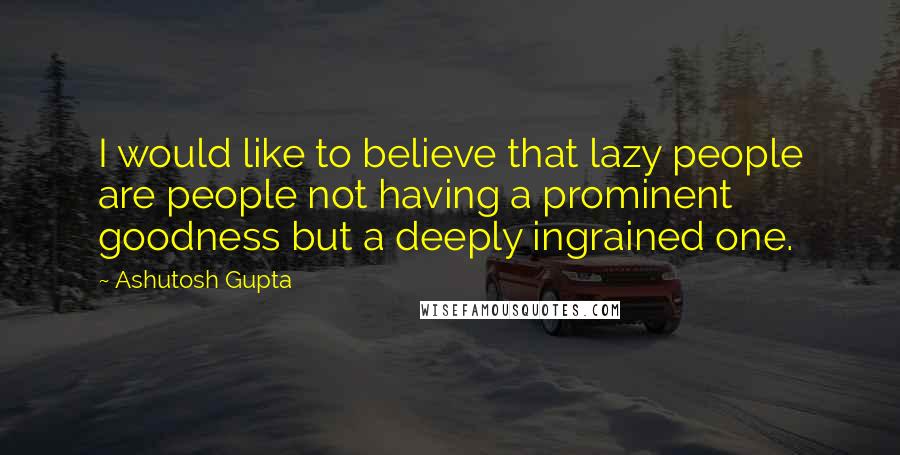 Ashutosh Gupta Quotes: I would like to believe that lazy people are people not having a prominent goodness but a deeply ingrained one.