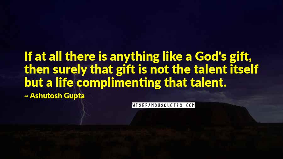 Ashutosh Gupta Quotes: If at all there is anything like a God's gift, then surely that gift is not the talent itself but a life complimenting that talent.