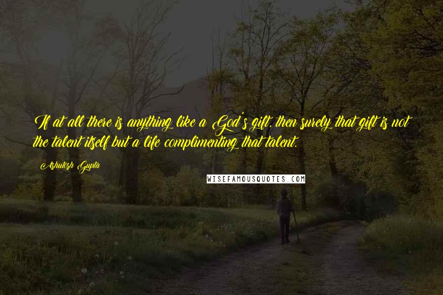 Ashutosh Gupta Quotes: If at all there is anything like a God's gift, then surely that gift is not the talent itself but a life complimenting that talent.