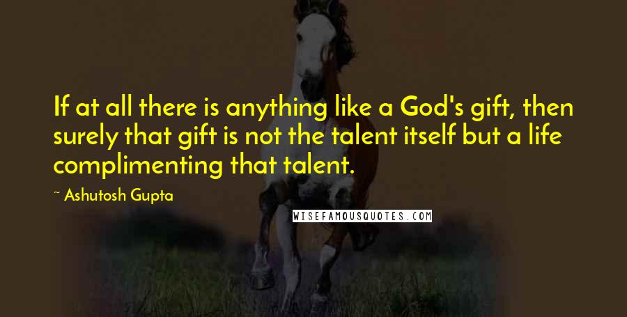 Ashutosh Gupta Quotes: If at all there is anything like a God's gift, then surely that gift is not the talent itself but a life complimenting that talent.