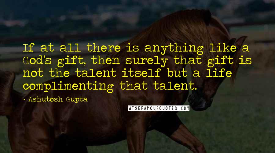 Ashutosh Gupta Quotes: If at all there is anything like a God's gift, then surely that gift is not the talent itself but a life complimenting that talent.