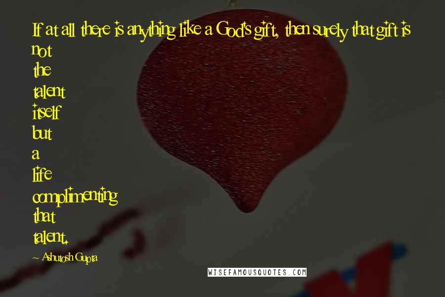 Ashutosh Gupta Quotes: If at all there is anything like a God's gift, then surely that gift is not the talent itself but a life complimenting that talent.