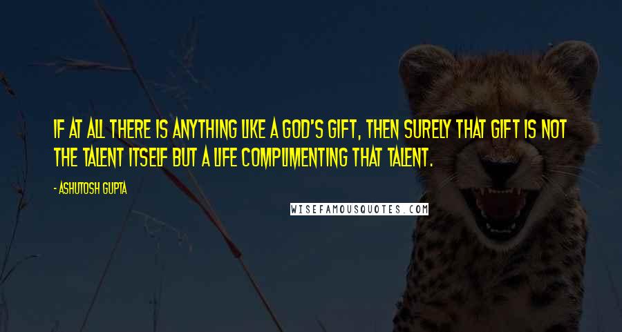Ashutosh Gupta Quotes: If at all there is anything like a God's gift, then surely that gift is not the talent itself but a life complimenting that talent.