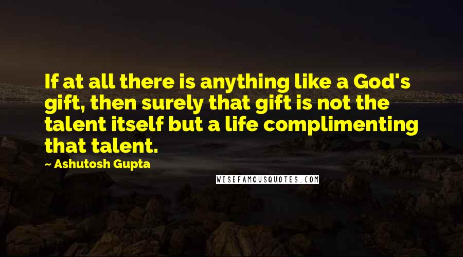 Ashutosh Gupta Quotes: If at all there is anything like a God's gift, then surely that gift is not the talent itself but a life complimenting that talent.