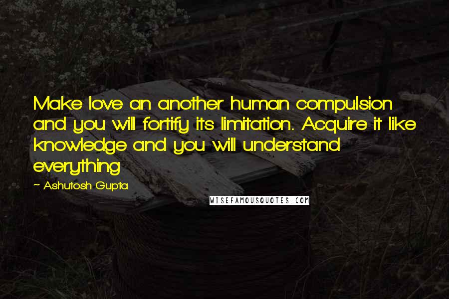 Ashutosh Gupta Quotes: Make love an another human compulsion and you will fortify its limitation. Acquire it like knowledge and you will understand everything