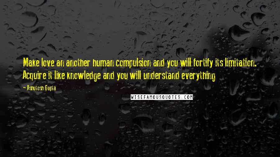 Ashutosh Gupta Quotes: Make love an another human compulsion and you will fortify its limitation. Acquire it like knowledge and you will understand everything