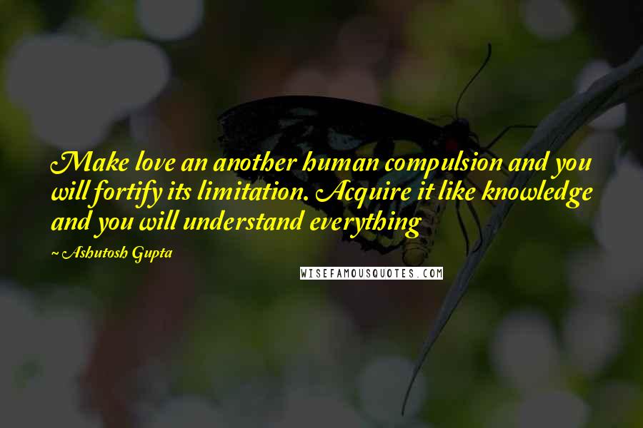 Ashutosh Gupta Quotes: Make love an another human compulsion and you will fortify its limitation. Acquire it like knowledge and you will understand everything