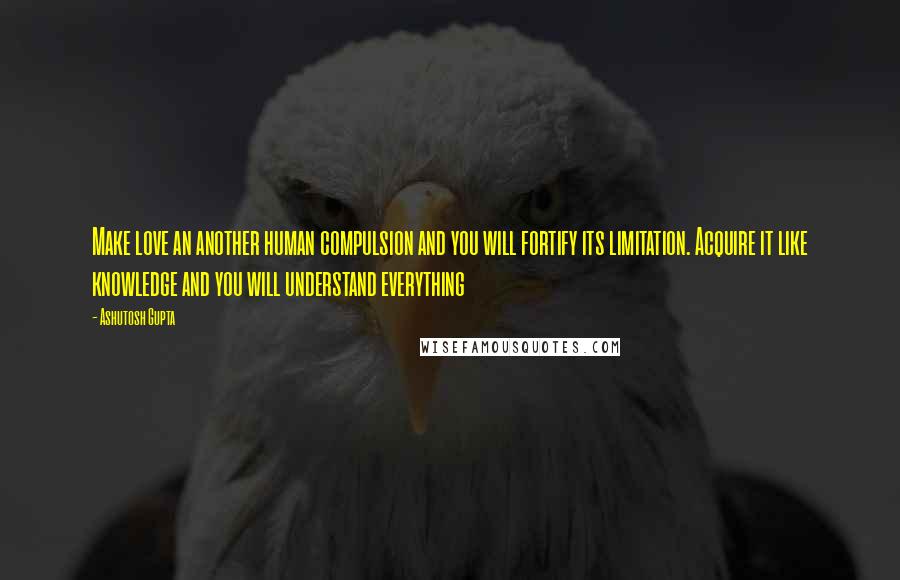 Ashutosh Gupta Quotes: Make love an another human compulsion and you will fortify its limitation. Acquire it like knowledge and you will understand everything