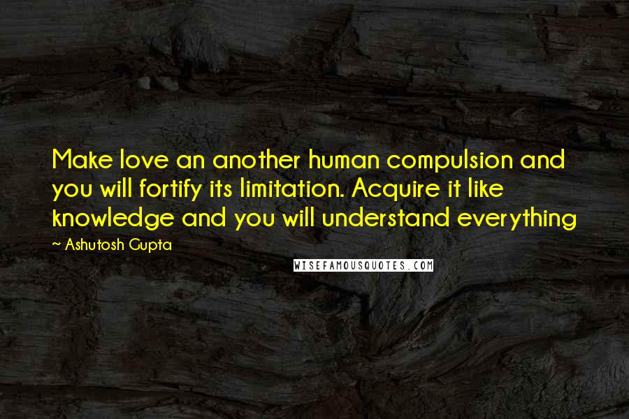 Ashutosh Gupta Quotes: Make love an another human compulsion and you will fortify its limitation. Acquire it like knowledge and you will understand everything