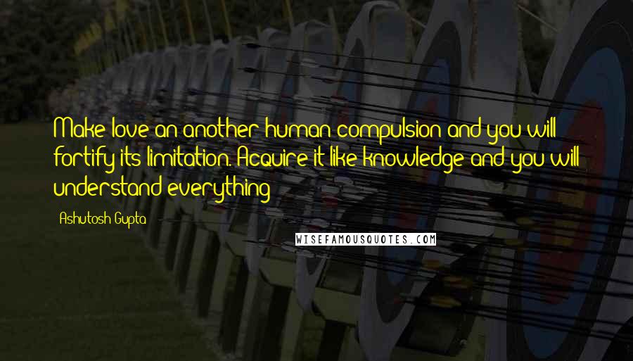 Ashutosh Gupta Quotes: Make love an another human compulsion and you will fortify its limitation. Acquire it like knowledge and you will understand everything
