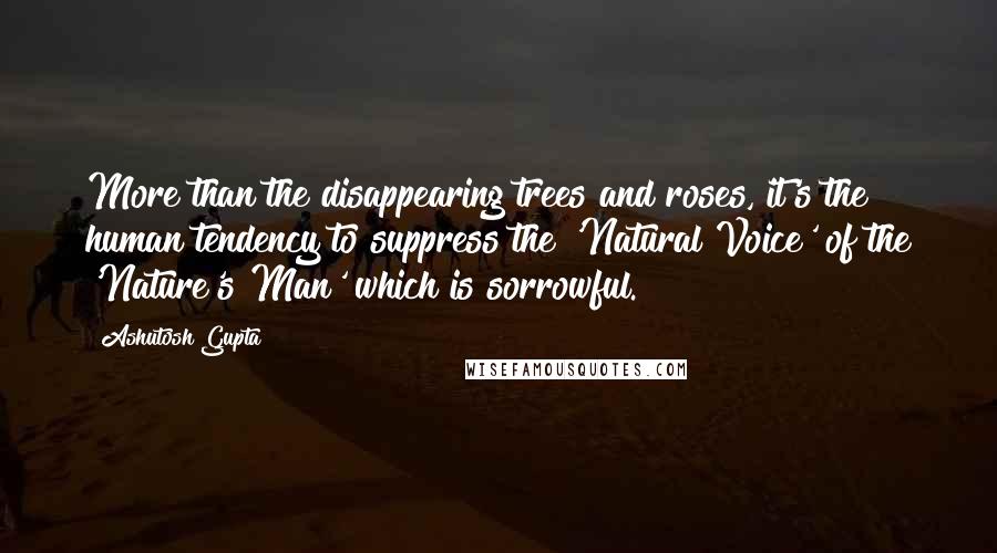 Ashutosh Gupta Quotes: More than the disappearing trees and roses, it's the human tendency to suppress the 'Natural Voice' of the 'Nature's Man' which is sorrowful.