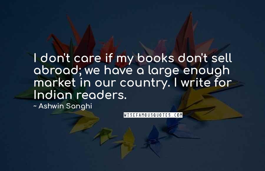Ashwin Sanghi Quotes: I don't care if my books don't sell abroad; we have a large enough market in our country. I write for Indian readers.