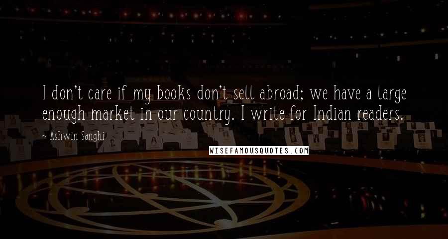 Ashwin Sanghi Quotes: I don't care if my books don't sell abroad; we have a large enough market in our country. I write for Indian readers.