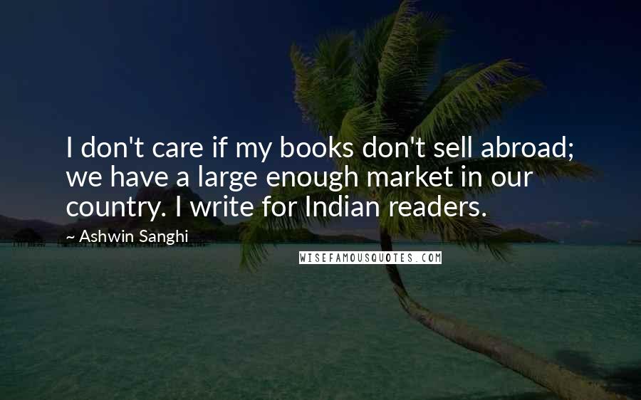 Ashwin Sanghi Quotes: I don't care if my books don't sell abroad; we have a large enough market in our country. I write for Indian readers.