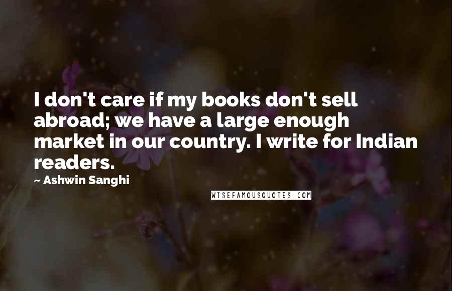 Ashwin Sanghi Quotes: I don't care if my books don't sell abroad; we have a large enough market in our country. I write for Indian readers.