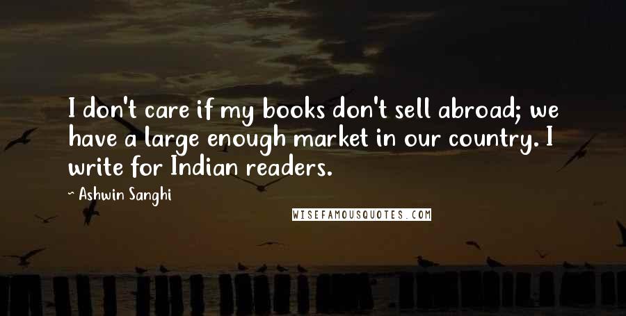 Ashwin Sanghi Quotes: I don't care if my books don't sell abroad; we have a large enough market in our country. I write for Indian readers.