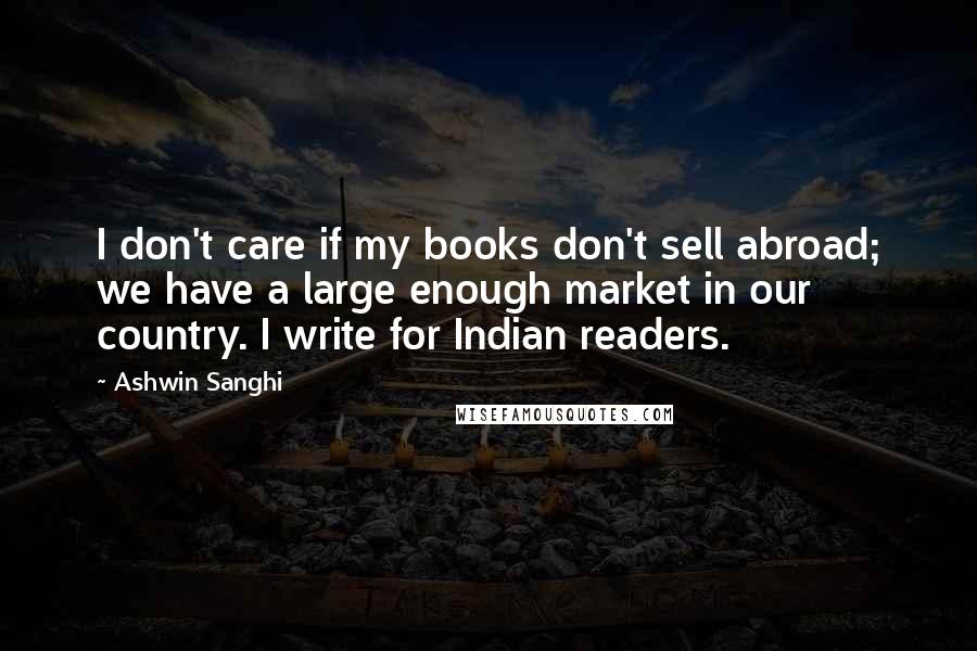 Ashwin Sanghi Quotes: I don't care if my books don't sell abroad; we have a large enough market in our country. I write for Indian readers.