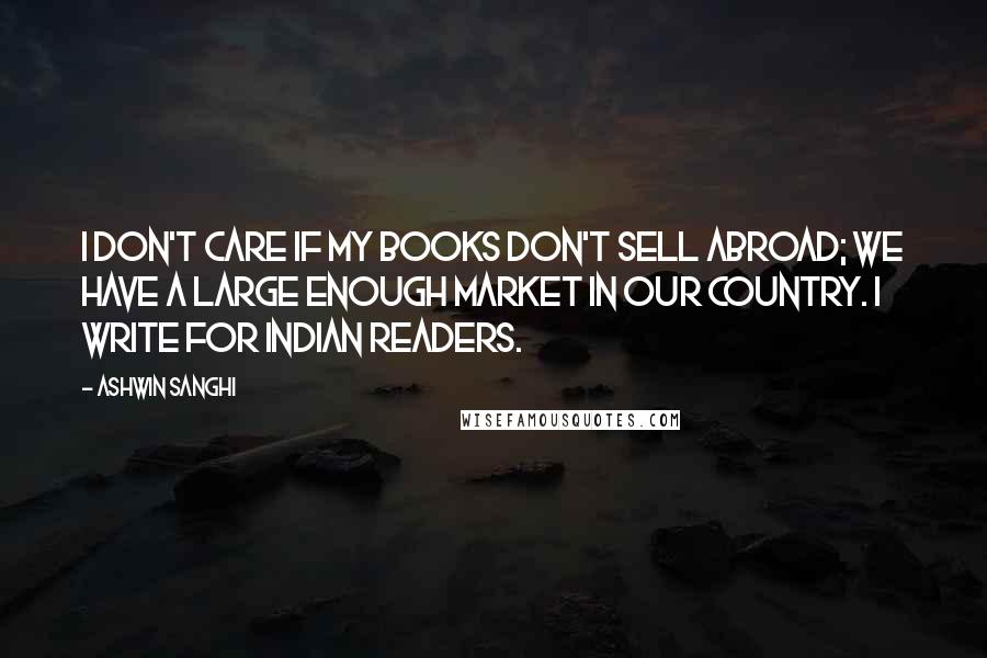 Ashwin Sanghi Quotes: I don't care if my books don't sell abroad; we have a large enough market in our country. I write for Indian readers.