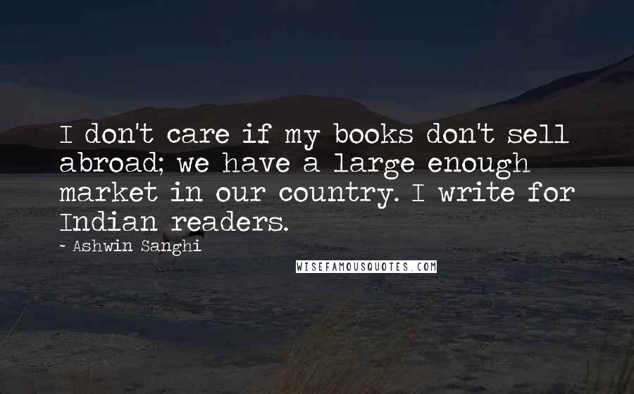 Ashwin Sanghi Quotes: I don't care if my books don't sell abroad; we have a large enough market in our country. I write for Indian readers.