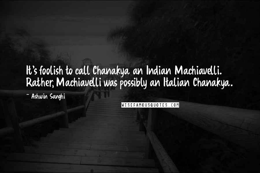Ashwin Sanghi Quotes: It's foolish to call Chanakya an Indian Machiavelli. Rather, Machiavelli was possibly an Italian Chanakya.