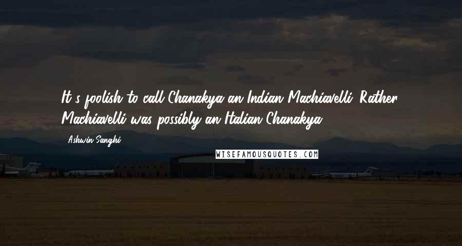 Ashwin Sanghi Quotes: It's foolish to call Chanakya an Indian Machiavelli. Rather, Machiavelli was possibly an Italian Chanakya.